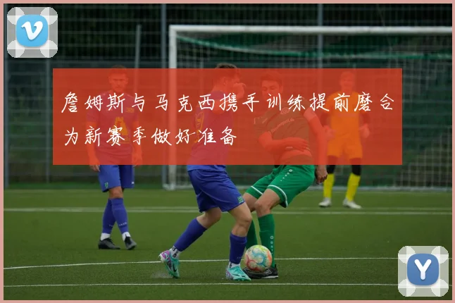 詹姆斯与马克西携手训练提前磨合为新赛季做好准备