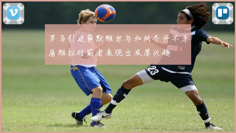 罗马引进萨默维尔与加纳乔并不矛盾维拉对前者表现出浓厚兴趣