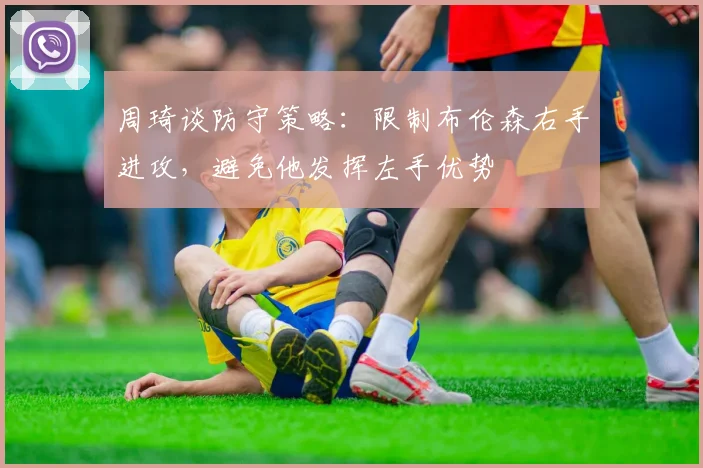 周琦谈防守策略：限制布伦森右手进攻，避免他发挥左手优势