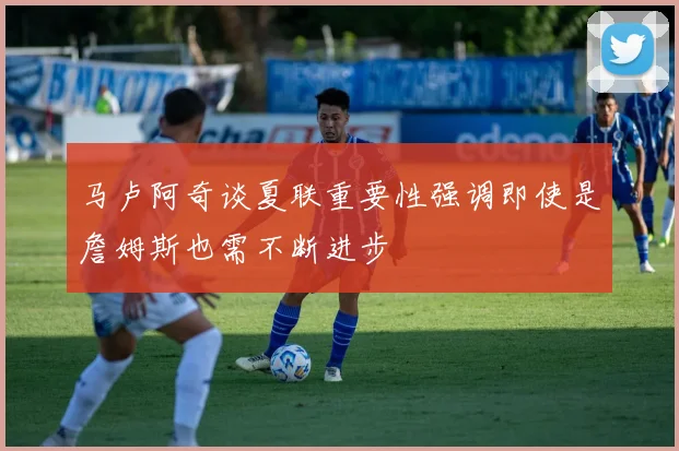 马卢阿奇谈夏联重要性强调即使是詹姆斯也需不断进步