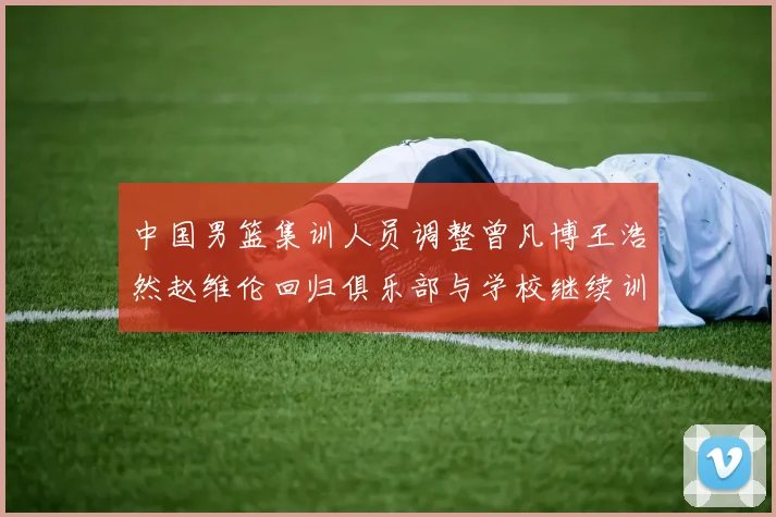 中国男篮集训人员调整曾凡博王浩然赵维伦回归俱乐部与学校继续训练