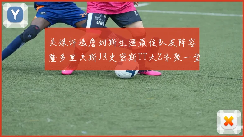美媒评选詹姆斯生涯最佳队友阵容隆多里夫斯JR史密斯TT大Z齐聚一堂